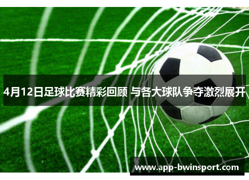 4月12日足球比赛精彩回顾 与各大球队争夺激烈展开